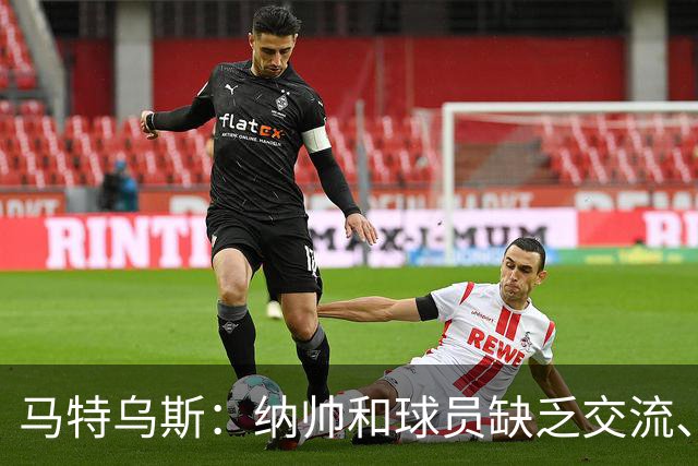 马特乌斯：纳帅和球员缺乏交流、不去现场考察 去年续约毫无必要